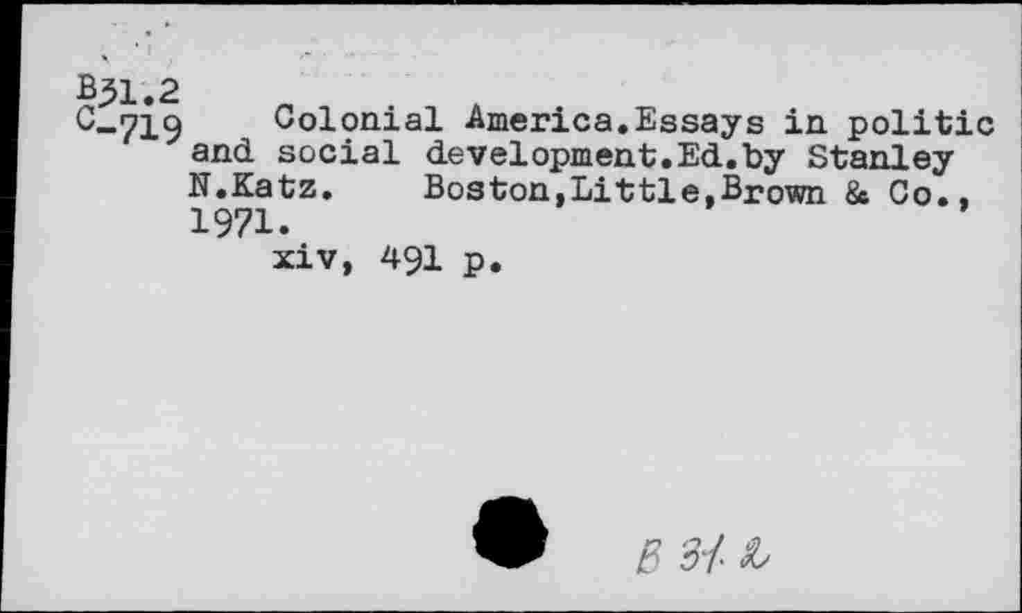 ﻿B^1.2
C-719 Colonial America.Essays in politic and social development.Ed.by Stanley N.Katz. Boston,Littie.Brown & Co.. 1971.
xiv, 491 p.
B Hi